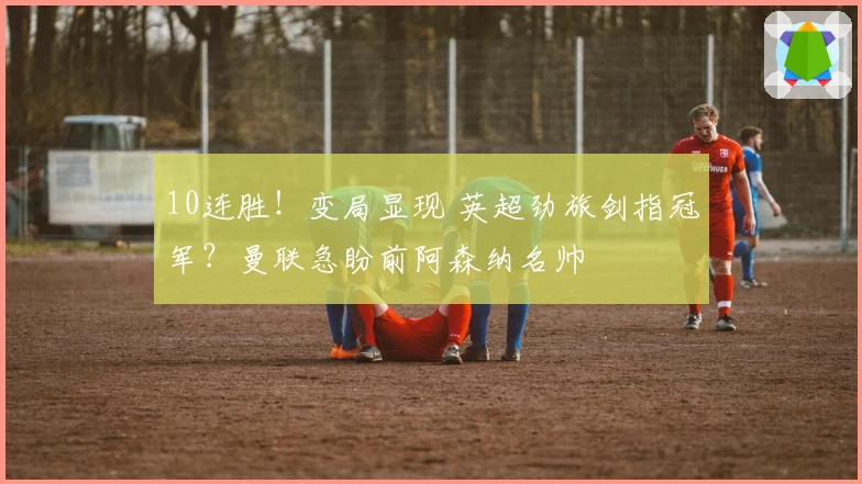 10连胜！变局显现 英超劲旅剑指冠军？曼联急盼前阿森纳名帅
