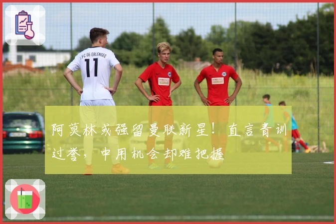 阿莫林或强留曼联新星！直言青训过誉，中用机会却难把握