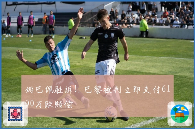 姆巴佩胜诉！巴黎被判立即支付6100万欧赔偿