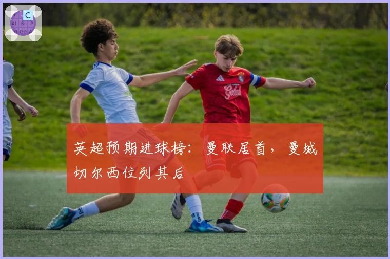 英超预期进球榜：曼联居首，曼城切尔西位列其后