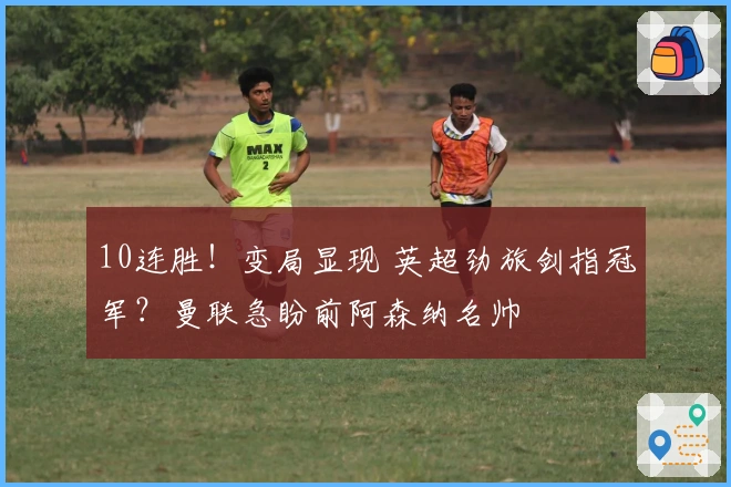 10连胜！变局显现 英超劲旅剑指冠军？曼联急盼前阿森纳名帅