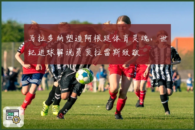 马拉多纳塑造阿根廷体育灵魂，世纪进球解说员莫拉雷斯致敬