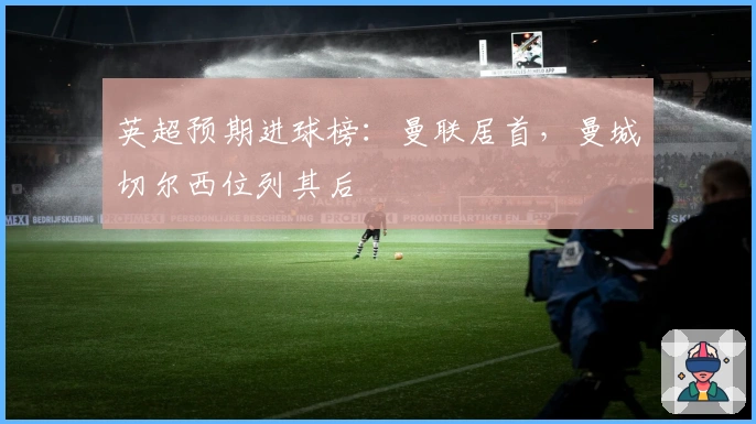 英超预期进球榜：曼联居首，曼城切尔西位列其后