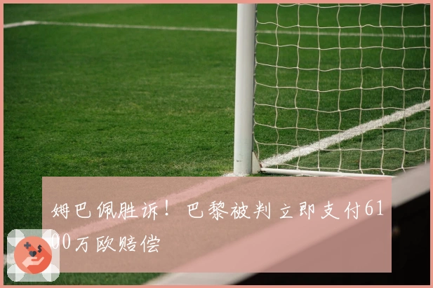 姆巴佩胜诉！巴黎被判立即支付6100万欧赔偿