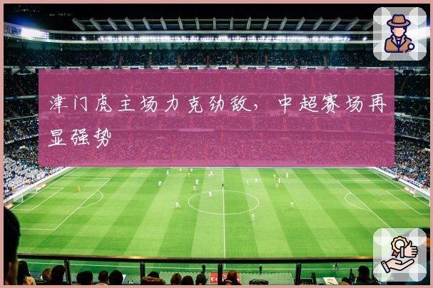 津门虎主场力克劲敌，中超赛场再显强势