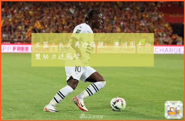 女篮三巨头再迎强援：澳洲国手加盟助力连冠梦