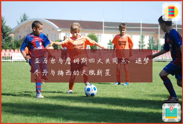 亚马尔与詹姆斯四大共同点，逐梦乔丹与梅西的天赋新星