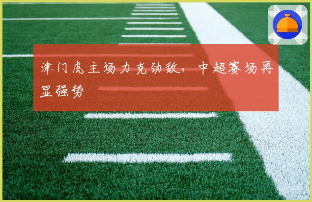 津门虎主场力克劲敌，中超赛场再显强势