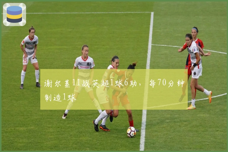 谢尔基11战英超1球6助，每70分钟制造1球