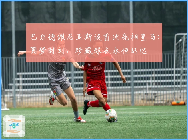 巴尔德佩尼亚斯谈首次亮相皇马：圆梦时刻，珍藏球衣永恒记忆