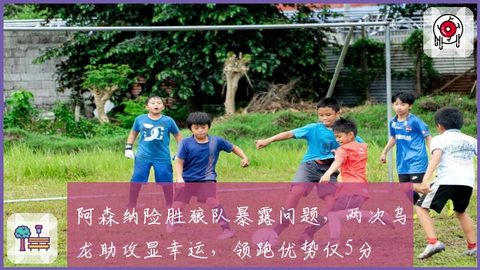 阿森纳险胜狼队暴露问题，两次乌龙助攻显幸运，领跑优势仅5分