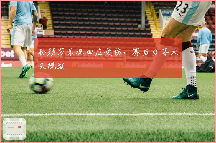 孙颖莎乐观回应受伤,赛后分享未来规划