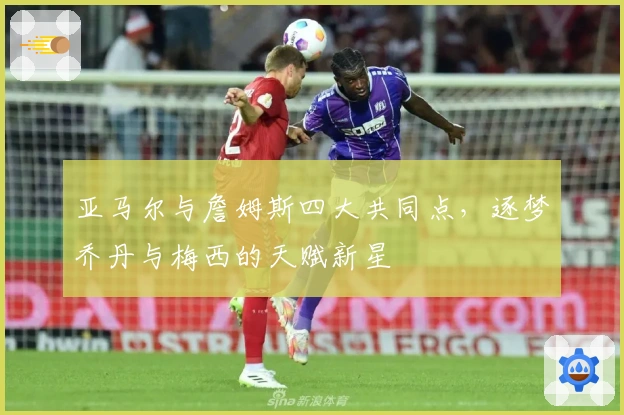 亚马尔与詹姆斯四大共同点，逐梦乔丹与梅西的天赋新星