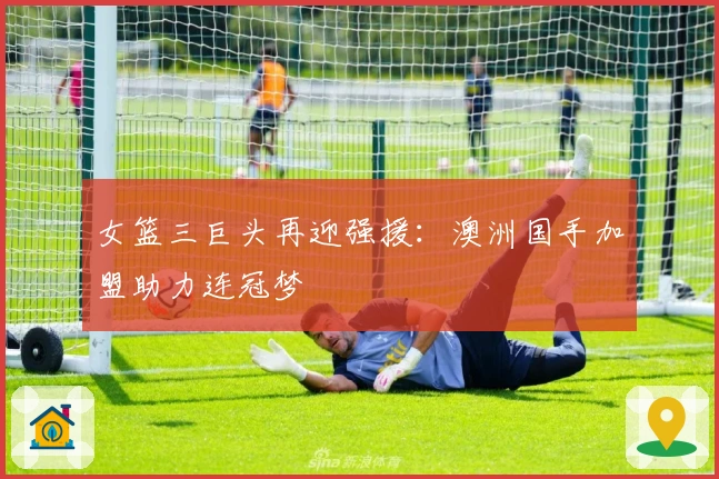 女篮三巨头再迎强援：澳洲国手加盟助力连冠梦