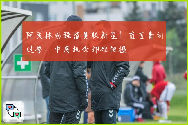 阿莫林或强留曼联新星！直言青训过誉，中用机会却难把握