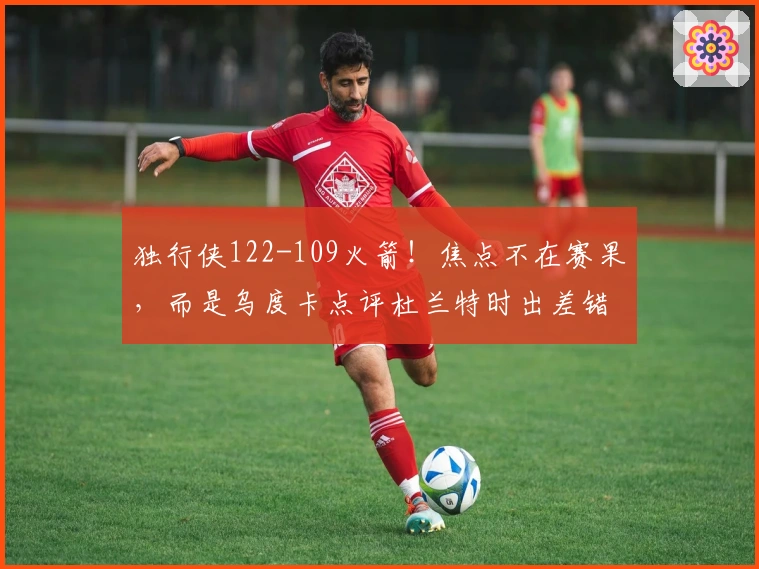 独行侠122-109火箭！焦点不在赛果，而是乌度卡点评杜兰特时出差错