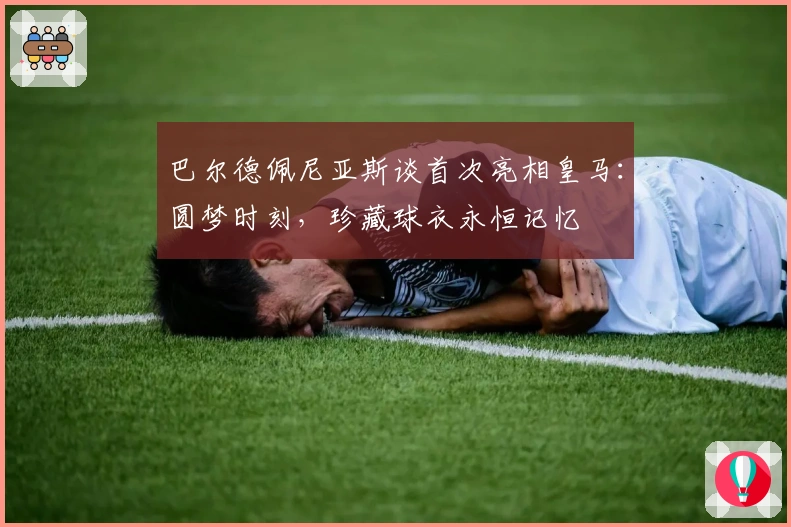 巴尔德佩尼亚斯谈首次亮相皇马：圆梦时刻，珍藏球衣永恒记忆